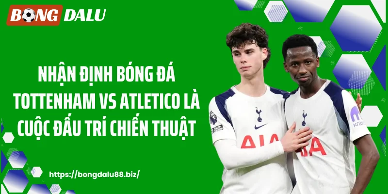 Nhận định bóng đá Tottenham vs Atletico là cuộc đấu trí chiến thuật